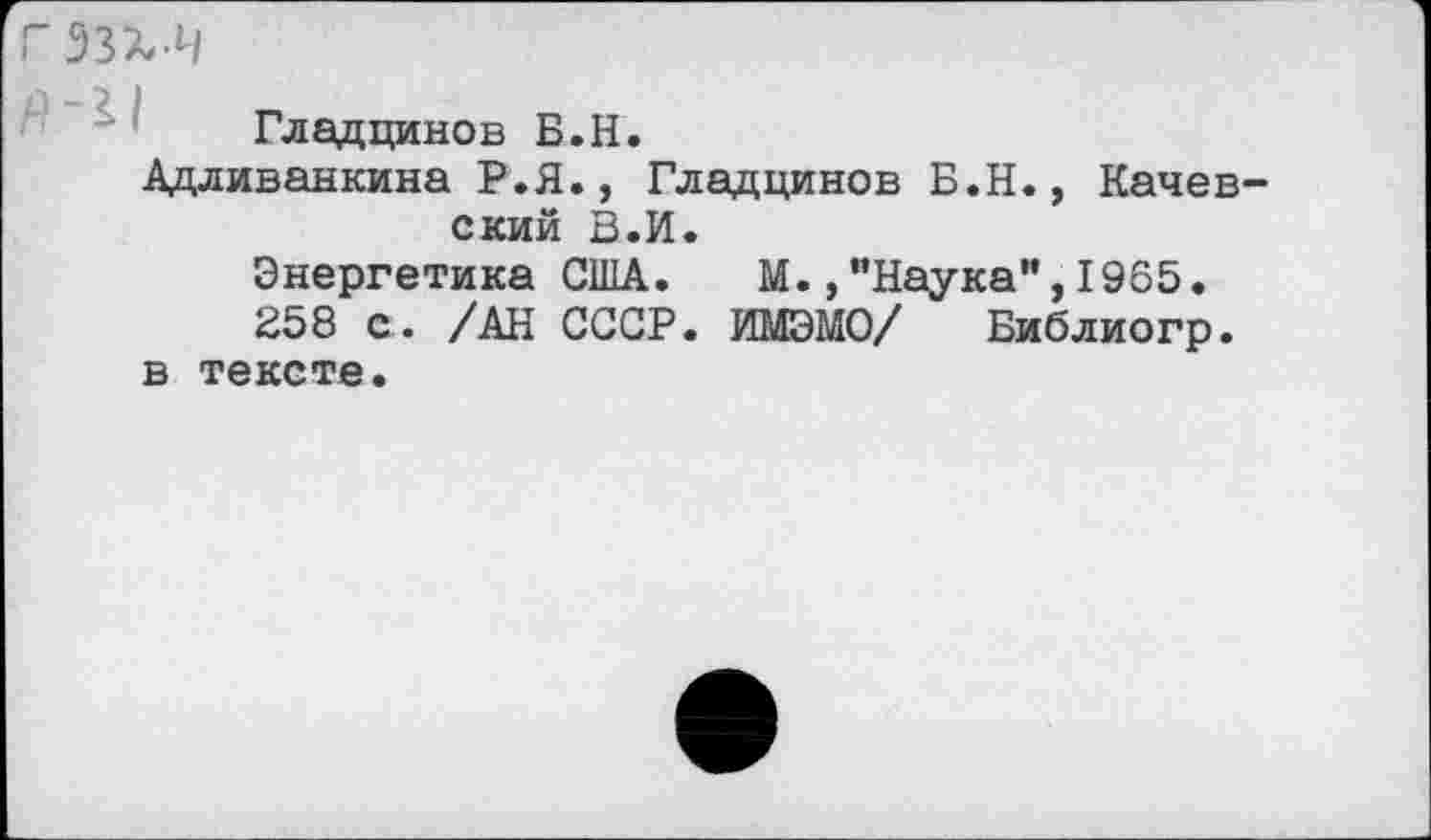 ﻿гззх-ч
Гладцинов Б.Н.
Адливанкина Р.Я., Гладцинов Б.Н., Качев-ский В.И.
Энергетика США. М.,"Наука",1965.
258 с. /АН СССР. ИМЭМО/ Библиогр. в тексте.